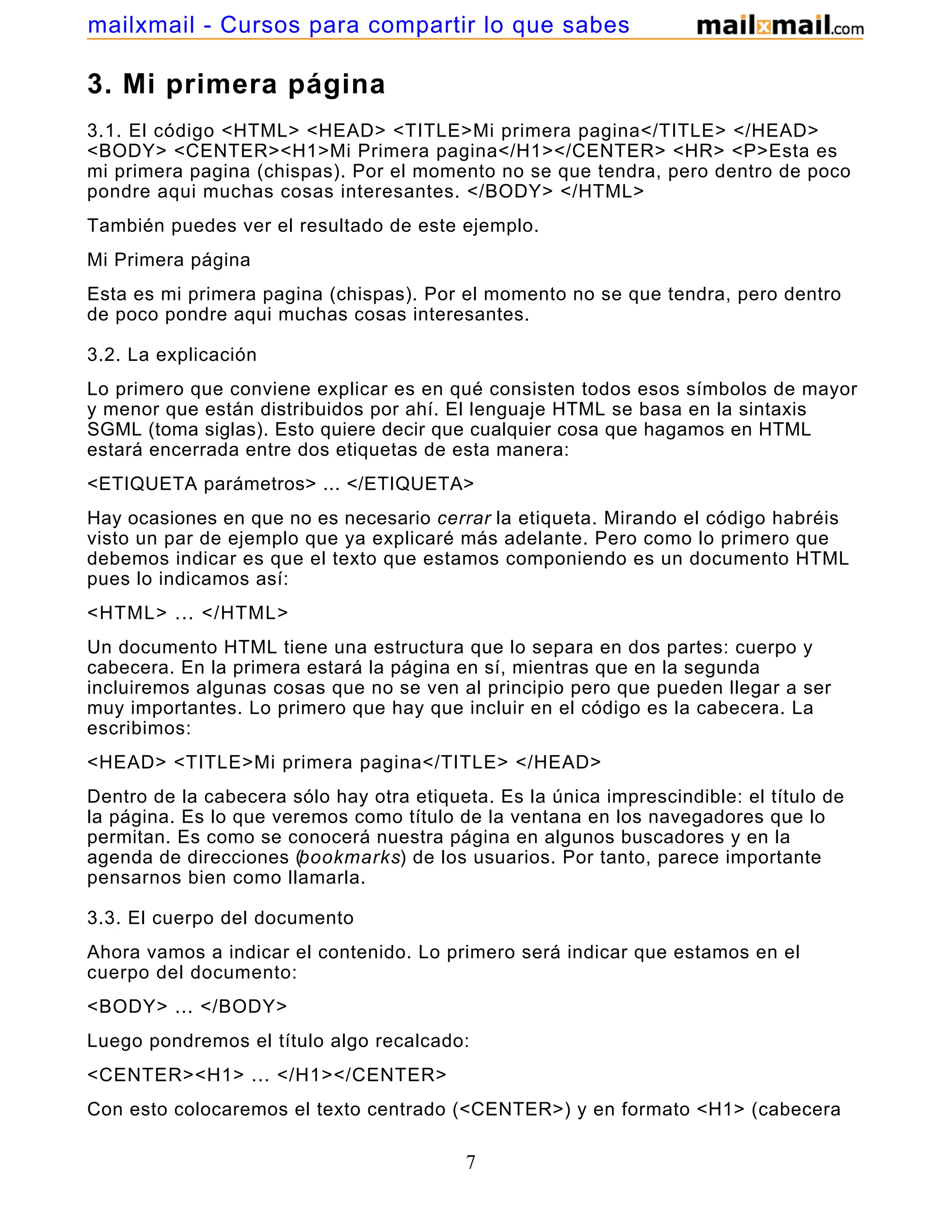 3. Mi primera página
3.1. El código <HTML> <HEAD> <TITLE>Mi primera pagina</TITLE> </HEAD>
<BODY> <CENTER><H1>Mi Primera pagina</H1></CENTER> <HR> <P>Esta es
mi primera pagina (chispas). Por el momento no se que tendra, pero dentro de poco
pondre aqui muchas cosas interesantes. </BODY> </HTML>
También puedes ver el resultado de este ejemplo.
Mi Primera página
Esta es mi primera pagina (chispas). Por el momento no se que tendra, pero dentro
de poco pondre aqui muchas cosas interesantes.
3.2. La explicación
Lo primero que conviene explicar es en qué consisten todos esos símbolos de mayor
y menor que están distribuidos por ahí. El lenguaje HTML se basa en la sintaxis
SGML (toma siglas). Esto quiere decir que cualquier cosa que hagamos en HTML
estará encerrada entre dos etiquetas de esta manera:
<ETIQUETA parámetros> ... </ETIQUETA>
Hay ocasiones en que no es necesario cerrar la etiqueta. Mirando el código habréis
visto un par de ejemplo que ya explicaré más adelante. Pero como lo primero que
debemos indicar es que el texto que estamos componiendo es un documento HTML
pues lo indicamos así:
<HTML> ... </HTML>
Un documento HTML tiene una estructura que lo separa en dos partes: cuerpo y
cabecera. En la primera estará la página en sí, mientras que en la segunda
incluiremos algunas cosas que no se ven al principio pero que pueden llegar a ser
muy importantes. Lo primero que hay que incluir en el código es la cabecera. La
escribimos:
<HEAD> <TITLE>Mi primera pagina</TITLE> </HEAD>
Dentro de la cabecera sólo hay otra etiqueta. Es la única imprescindible: el título de
la página. Es lo que veremos como título de la ventana en los navegadores que lo
permitan. Es como se conocerá nuestra página en algunos buscadores y en la
agenda de direcciones (bookmarks) de los usuarios. Por tanto, parece importante
pensarnos bien como llamarla.
3.3. El cuerpo del documento
Ahora vamos a indicar el contenido. Lo primero será indicar que estamos en el
cuerpo del documento:
<BODY> ... </BODY>
Luego pondremos el título algo recalcado:
<CENTER><H1> ... </H1></CENTER>
Con esto colocaremos el texto centrado (<CENTER>) y en formato <H1> (cabecera
7
mailxmail - Cursos para compartir lo que sabes
 