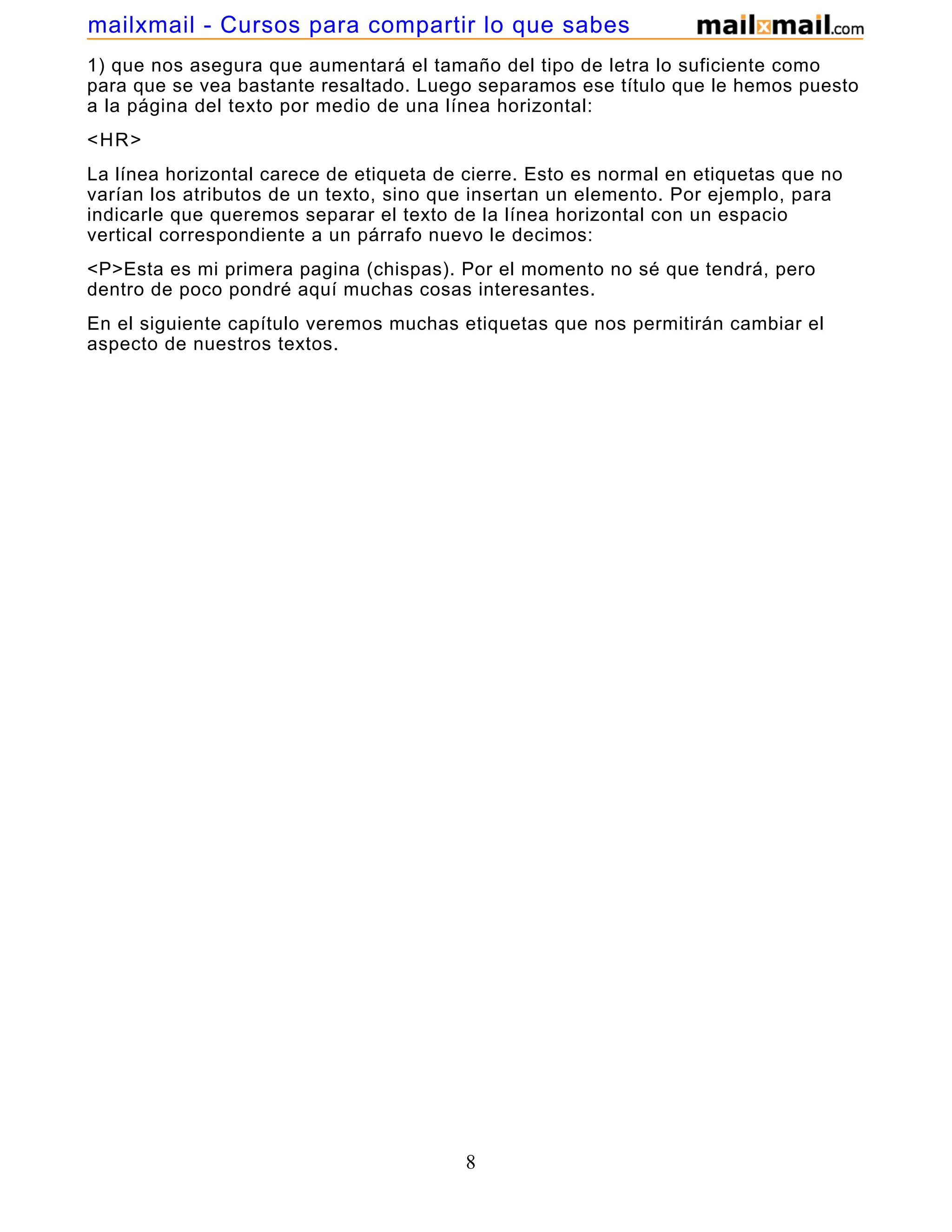 1) que nos asegura que aumentará el tamaño del tipo de letra lo suficiente como
para que se vea bastante resaltado. Luego separamos ese título que le hemos puesto
a la página del texto por medio de una línea horizontal:
<HR>
La línea horizontal carece de etiqueta de cierre. Esto es normal en etiquetas que no
varían los atributos de un texto, sino que insertan un elemento. Por ejemplo, para
indicarle que queremos separar el texto de la línea horizontal con un espacio
vertical correspondiente a un párrafo nuevo le decimos:
<P>Esta es mi primera pagina (chispas). Por el momento no sé que tendrá, pero
dentro de poco pondré aquí muchas cosas interesantes.
En el siguiente capítulo veremos muchas etiquetas que nos permitirán cambiar el
aspecto de nuestros textos.
8
mailxmail - Cursos para compartir lo que sabes
 
