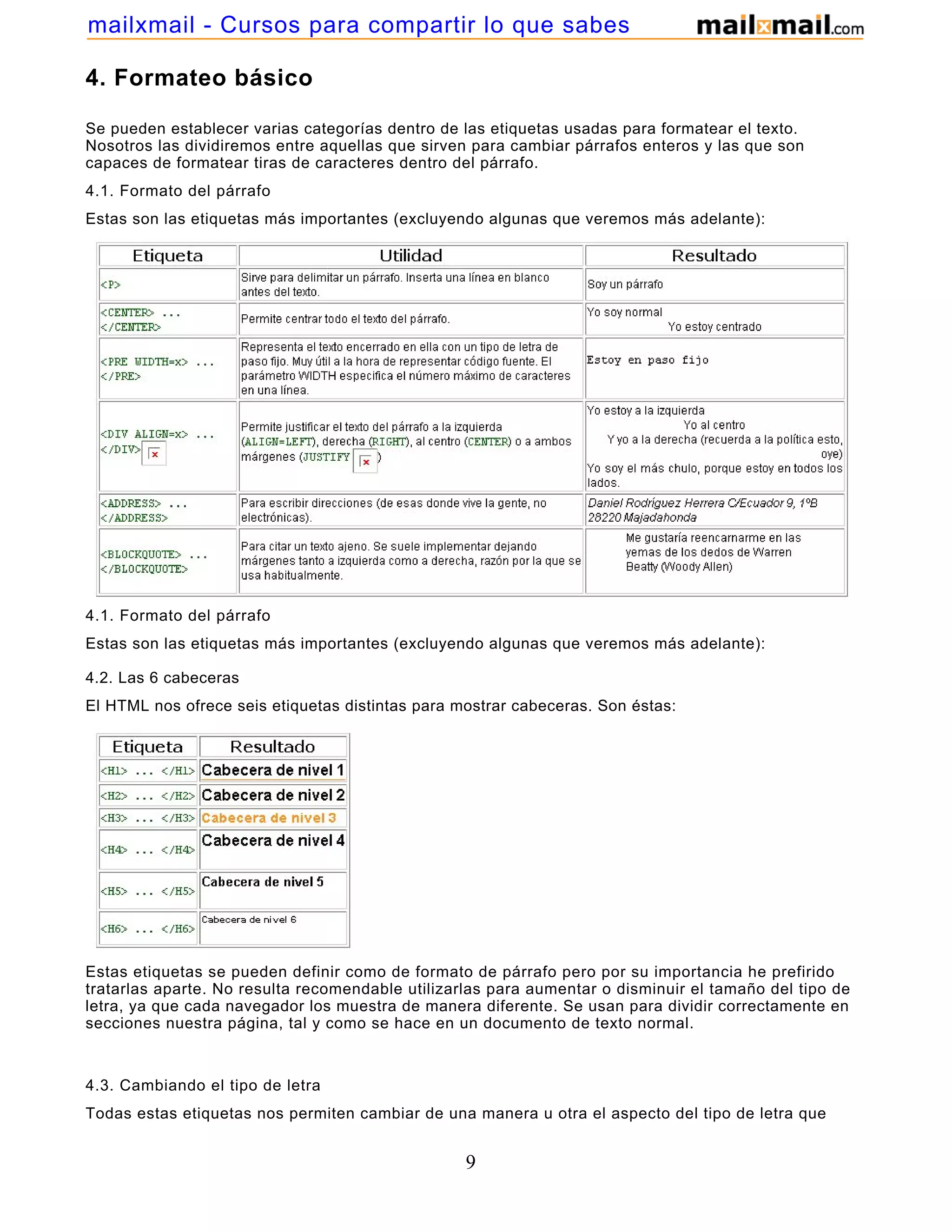 4. Formateo básico
Se pueden establecer varias categorías dentro de las etiquetas usadas para formatear el texto.
Nosotros las dividiremos entre aquellas que sirven para cambiar párrafos enteros y las que son
capaces de formatear tiras de caracteres dentro del párrafo.
4.1. Formato del párrafo
Estas son las etiquetas más importantes (excluyendo algunas que veremos más adelante):
4.1. Formato del párrafo
Estas son las etiquetas más importantes (excluyendo algunas que veremos más adelante):
4.2. Las 6 cabeceras
El HTML nos ofrece seis etiquetas distintas para mostrar cabeceras. Son éstas:
Estas etiquetas se pueden definir como de formato de párrafo pero por su importancia he prefirido
tratarlas aparte. No resulta recomendable utilizarlas para aumentar o disminuir el tamaño del tipo de
letra, ya que cada navegador los muestra de manera diferente. Se usan para dividir correctamente en
secciones nuestra página, tal y como se hace en un documento de texto normal.
4.3. Cambiando el tipo de letra
Todas estas etiquetas nos permiten cambiar de una manera u otra el aspecto del tipo de letra que
9
mailxmail - Cursos para compartir lo que sabes
 