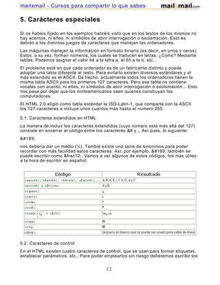 5. Carácteres especiales
Si os habeis fijado en los ejemplos habréis visto que en los textos de los mismos no
hay acentos, ni eñes, ni símbolos de abrir interrogación o exclamación. Esto es
debido a los distintos juegos de caracteres que manejan los ordenadores.
Las máquinas manejan la información en formato binario (es decir, en unos y ceros).
Estos, a su vez, forman números, los cuales se traducen en letras. ¿Cómo? Mediante
tablas. Podemos asignar el valor 64 a la letra a, el 65 a la b, etc..
El problema está en que cada ordenador es de un fabricante distinto y puede
adoptar una tabla diferente al resto. Para evitarlo existen diversos estándares y el
más extendido es el ASCII. De hecho, actualmente todos los ordenadores tienen la
misma tabla ASCII para los primeros 127 caracteres. Pero esa tabla no contiene
vocales con acento, ni eñes, ni símbolos de abrir interrogación o exclamación... Esto
nos pasa por dejar que los norteamericanos sean quienes construyan las
computadoras.
El HTML 2.0 eligió como tabla estándar la ISO-Latin-1, que comparte con la ASCII
los 127 caracteres e incluye unos cuantos más hasta el número 255.
5.1. Caracteres extendidos en HTML
La manera de incluir los caracteres extendidos (cuyo número está más allá del 127)
consiste en encerrar el código entre los caracteres &# y ;. Así pues, lo siguiente:
&#189;
nos debería dar un medio (½). Tambié existe una serie de sinonimos para poder
recordar con más facilidad estos caracteres. Así, por ejemplo, &#189; también se
puede escribir como &frac12;. Vamos a ver algunos de estos códigos, los más útiles
a la hora de escribir en español:
5.2. Caracteres de control
En el HTML existen cuatro caracteres de control, que se usan para formar etiquetas,
establecer parámetros, etc.. Para poder emplearlos sin riesgo deberemos escribir los
12
mailxmail - Cursos para compartir lo que sabes
 
