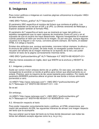 8. Imágenes
Para incluir gráficos e imágenes en nuestras páginas utilizaremos la etiqueta <IMG>
de esta manera:
<IMG SRC="fichero_grafico" ALT="descripcion">
El parámetro SRC especifica el nombre del fichero que contiene el gráfico. Los
formatos estándar en la red son el GIF y el JPG. La últimas versiones de Netscape y
Explorer aceptan también el formato PNG.
El parámetro ALT especifica el texto que se mostrará en lugar del gráfico en
aquellos navegadores que no sean capaces de mostrarlos (como el Lynx) y en el
supuesto de que el usuario los haya desactivado. Algunos navegadores lo muestran
cuando pasamos el ratón por encima de la imagen. Es por eso que, aunque algunos
usuarios no lo lleguen a ver nunca, conviene ponerlo siempre. De hecho, el estádar
HTML 4.0 obliga a hacerlo.
Existen dos atributos que, aunque opcionales, conviene indicar siempre: la altura y
la anchura del gráfico en pixels. De este modo, el navegador puede mostrar un
recuadro del tamaño de la imagen mientras la va leyendo de la red y así poder
mostrar el resto de la página correctamente mientras tanto.
<IMG SRC="graficos/dwnldns.gif" ALT="Netscape 4.0" WIDTH=88 HEIGHT=31>
Para los menos avezados en inglés, decir que WIDTH es la anchura y HEIGHT la
altura.
8.1. Imágenes y enlaces
Suele ser común incluir enlaces dentro de un gráfico. En ese caso, por defecto, los
navegadores le pondrán un borde al gráfico para indicar que efectivamente es un
enlace. Práctico, pero la mayoría de las veces bastante poco estético. Por medio del
parámetro BORDER podremos alterar el grosor de ese borde o incluso eliminarlo
poniendolo a cero.
<A HREF="http://www.netscape.com"> <IMG SRC="graficos/dwnldns.gif"
ALT="Netscape 4.0" WIDTH=88 HEIGHT=31> </A>
Se ve así:
Sin embargo,
<A HREF="http://www.netscape.com"> <IMG SRC="graficos/dwnldns.gif"
ALT="Netscape 4.0" WIDTH=88 HEIGHT=31 BORDER=0> </A>
8.2. Alineación respecto al texto
Para poder maquetar conjuntamente texto y gráficos, el HTML proporciona, por
medio del parámetro ALIGN, las siguientes maneras de alinear una imagen respecto
del texto que la acompaña:
Hay que aclarar que la base del texto es la línea donde descansan casi todas las
letras del alfabeto excepto algunas como la p, la g o la j.
18
mailxmail - Cursos para compartir lo que sabes
 