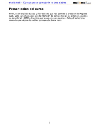 Presentación del curso
HTML es el lenguaje básico y muy sencillo que nos permite la creación de Paginas
Web. Este curso ha nacido con la intención de complementar los anteriores cursos
de JavaScript y HTML dinámico que tengo en estas páginas. Así podrás terminar
creando una página de calidad empezando desde cero.
2
mailxmail - Cursos para compartir lo que sabes
 