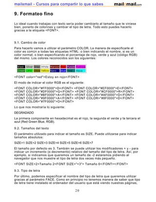 9. Formateo fino
Lo ideal cuando trabajas con texto sería poder cambiarlo al tamaño que te viniese
bien, ponerlo de colorines y cambiar el tipo de letra. Todo esto puedes hacerlo
gracias a la etiqueta <FONT>.
9.1. Cambio de color
Para hacerlo vamos a utilizar el parámetro COLOR. La manera de especificarle el
color es común a todas las etiquetas HTML: o bien indicando el nombre, si es un
color normal, o bien especificando el porcentaje de rojo, verde y azul (código RGB)
del mismo. Los colores reconocidos son los siguientes:
<FONT color="red">Estoy en rojo</FONT>
El modo de indicar el color RGB es el siguiente:
<FONT COLOR="#FF0000">D</FONT> <FONT COLOR="#EF0000">E</FONT>
<FONT COLOR="#DF0000">G</FONT> <FONT COLOR="#CF0000">R</FONT>
<FONT COLOR="#BF0000">A</FONT> <FONT COLOR="#AF0000">D</FONT>
<FONT COLOR="#9F0000">A</FONT> <FONT COLOR="#8F0000">D</FONT>
<FONT COLOR="#7F0000">O</FONT>
Lo que nos mostraría lo siguiente:
DEGRADADO
La primera componente en hexadecimal es el rojo, la segunda el verde y la tercera el
azul (Red Green Blue, RGB).
9.2. Tamaños del texto
El parámetro utilizado para indicar el tamaño es SIZE. Puede utilizarse para indicar
tamaños absolutos:
SIZE=1 SIZE=2 SIZE=3 SIZE=4 SIZE=5 SIZE=6 SIZE=7
El tamaño por defecto es 3. También se puede utilizar los modificadores + y - para
indicar un incremento (o decremento) relativo del tamaño del tipo de letra. Así, por
ejemplo, si indicamos que queremos un tamaño de -2 estaremos pidiendo al
navegador que nos muestre el tipo de letra dos veces más pequeño.
<FONT SIZE=2>Tamaño 2<FONT SIZE="+3"> Tamaño 6</FONT></FONT>
9.3. Tipo de letra
Por último, podemos especificar el nombre del tipo de letra que queremos utilizar
gracias al parámetro FACE. Como en principio no tenemos manera de saber que tipo
de letra tiene instalado el ordenador del usuario que está viendo nuestras páginas,
20
mailxmail - Cursos para compartir lo que sabes
 