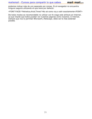 podemos indicar más de uno separado por comas. Si el navegador no encuentra
ninguno seguirá utilizando el que tiene por defecto:
<FONT FACE="Helvetica,Arial,Times">No sé como voy a salir exactamente</FONT>
De todos modos es recomendable no utilizar con fe ciega este atributo en Internet,
ya que impide que todos puedan ver nuestras páginas como nosotros. E Internet,
siempre que nos lo permitan Microsoft y Netscape, debe ser lo más estándar
posible.
21
mailxmail - Cursos para compartir lo que sabes
 
