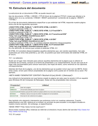 10. Estructura del documento
La estructura de un documento HTML se puede resumir así:
tipo de documento <HTML> <HEAD> <TITLE>titulo de la página</TITLE> cosas que afectan a la
página pero no a su contenido </HEAD> <BODY parámetros> contenido de la página </BODY>
</HTML>
En el tipo de documento deberemos especificar a que estándar del HTML responde nuestra página
entre una de las siguientes opciones:
<!DOCTYPE HTML PUBLIC "-//IETF//DTD HTML 2.0//EN">
Cumple el estándar HTML 2.0
<!DOCTYPE HTML PUBLIC "-//W3C//DTD HTML 3.2 Final//EN">
Cumple el estándar HTML 3.2
<!DOCTYPE HTML PUBLIC "-//W3C//DTD HTML 4.0 Transitional//EN"
"http://w3.org/TR/REC-html40/loose.dtd">
Cumple el estándar HTML 4.0
<!DOCTYPE HTML PUBLIC "-//W3C//DTD HTML 4.0//EN"
"http://w3.org/TR/REC-html40/strict.dtd">
Cumple el estándar HTML 4.0 y no contiene además elementos desaconsejables
<!DOCTYPE HTML PUBLIC "-//W3C//DTD HTML 4.0 Frameset//EN"
"http://w3.org/TR/REC-html40/frameset.dtd">
Es una definición de marcos que cumple el estándar HTML 4.0
El HTML 4.0 considera desaconsejables aquellos elementos que, aún siendo soportados, han sido
sustituidos por otros más potentes y, por ello, es posible que sean eliminados del estándar HTML en
el futuro.
10.1. La cabecera
Suele ser el lugar más indicado para colocar aquellos elementos de la página que no alteren el
contenido de la misma, aunque si la forma de presentarlo y su comportamiento. Es por eso que es el
lugar más recomendable para colocar losscripts y las hojas de estilo, como veremos en los capítulos
correspondientes.
Además del título de la página, uno de los elementos que se pueden incluir aquí son los META. Entre
otras cosas, sirven para indicar propiedades de la página como pueda ser el nombre de su autor. Por
ejemplo,
<META NAME="GENERATOR" CONTENT="Mozilla/4.03 [es] (Win95; I) [Netscape]">
nos indicaría la herramienta con que hemos creado la página (en este caso la versión 4.03 en español
para Windows 95 del Composer de Netscape). Estas son las propiedades más comunes:
Hay también otro elemento interesante que podremos incluir en nuestras cabeceras. Cuando
especificamos una URL relativa en un enlace, en principio es para acceder a una página situada en
nuestro mismo servidor. Sin embargo, si especificamos:
<BASE HREF="http://www.hornet.org/music">
Ahora todas nuestras URLs relativas se referirán al directorio /music dentro del servidor http://www.hornet.org
http://www.hornet.org.
10.2. El cuerpo
22
mailxmail - Cursos para compartir lo que sabes
 
