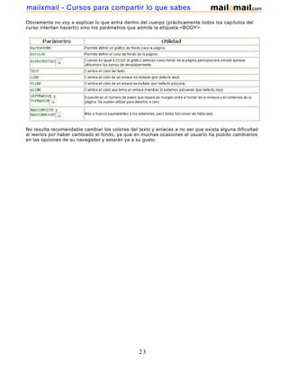Obviamente no voy a explicar lo que entra dentro del cuerpo (prácticamente todos los capítulos del
curso intentan hacerlo) sino los parámetros que admite la etiqueta <BODY>:
No resulta recomendable cambiar los colores del texto y enlaces a no ser que exista alguna dificultad
al leerlos por haber cambiado el fondo, ya que en muchas ocasiones el usuario ha podido cambiarlos
en las opciones de su navegador y estarán ya a su gusto.
23
mailxmail - Cursos para compartir lo que sabes
 