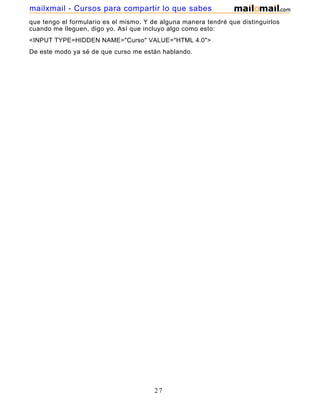 que tengo el formulario es el mismo. Y de alguna manera tendré que distinguirlos
cuando me lleguen, digo yo. Así que incluyo algo como esto:
<INPUT TYPE=HIDDEN NAME="Curso" VALUE="HTML 4.0">
De este modo ya sé de que curso me están hablando.
27
mailxmail - Cursos para compartir lo que sabes
 
