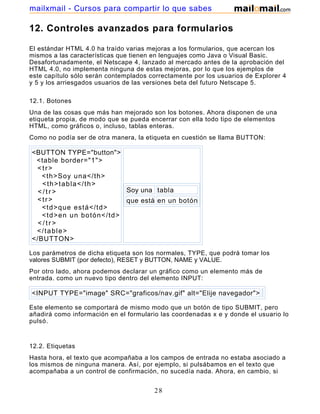 12. Controles avanzados para formularios
El estándar HTML 4.0 ha traído varias mejoras a los formularios, que acercan los
mismos a las características que tienen en lenguajes como Java o Visual Basic.
Desafortunadamente, el Netscape 4, lanzado al mercado antes de la aprobación del
HTML 4.0, no implementa ninguna de estas mejoras, por lo que los ejemplos de
este capítulo sólo serán contemplados correctamente por los usuarios de Explorer 4
y 5 y los arriesgados usuarios de las versiones beta del futuro Netscape 5.
12.1. Botones
Una de las cosas que más han mejorado son los botones. Ahora disponen de una
etiqueta propia, de modo que se pueda encerrar con ella todo tipo de elementos
HTML, como gráficos o, incluso, tablas enteras.
Como no podía ser de otra manera, la etiqueta en cuestión se llama BUTTON:
<BUTTON TYPE="button">
<table border="1">
<tr>
<th>Soy una</th>
<th>tabla</th>
< / t r >
<tr>
<td>que está</td>
<td>en un botón</td>
< / t r >
</table>
</BUTTON>
Soy una tabla
que está en un botón
Los parámetros de dicha etiqueta son los normales, TYPE, que podrá tomar los
valores SUBMIT (por defecto), RESET y BUTTON, NAME y VALUE.
Por otro lado, ahora podemos declarar un gráfico como un elemento más de
entrada. como un nuevo tipo dentro del elemento INPUT:
<INPUT TYPE="image" SRC="graficos/nav.gif" alt="Elije navegador">
Este elemento se comportará de mismo modo que un botón de tipo SUBMIT, pero
añadirá como información en el formulario las coordenadas x e y donde el usuario lo
pulsó.
12.2. Etiquetas
Hasta hora, el texto que acompañaba a los campos de entrada no estaba asociado a
los mismos de ninguna manera. Así, por ejemplo, si pulsábamos en el texto que
acompañaba a un control de confirmación, no sucedía nada. Ahora, en cambio, si
utilizamos la etiqueta LABEL, el control cambiará de estado (sólo disponible en
28
mailxmail - Cursos para compartir lo que sabes
 