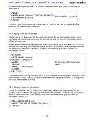 utilizamos la etiqueta LABEL, el control cambiará de estado (sólo disponible en
Netscape 5):
<LABEL>
<INPUT NAME="Belleza" TYPE=CHECKBOX>
Me considero guapo/a
</LABEL>
Me considero guapo/a
Lo bueno que tiene es que se puede usar sin peligro, ya que no afectará a los
usuarios de navegadores antiguos.
12.3. Agrupación de elementos
Hasta ahora, no disponíamos de ninguna manera de agrupar visualmente varios
controles, si no echábamos mano de elementos que no son del formulario, como
tablas o imágenes.
Ahora, si encerramos una parte de un formulario dentro de la etiqueta FIELDSET se
mostrará un rectángulo alrededor de los mismos. Si además, le indicamos un título
por medio de la etiqueta LEGEND nuestros formularios quedarán hechos un
verdadero primor:
<FIELDSET>
<LEGEND>Mi hermoso
formulario</LEGEND>
<LABEL>
Mi texto:
<INPUT TYPE="text">
</LABEL>
</FIELDSET>
Mi hermoso formularioMi
texto:
LEGEND admite como parámetro ALIGN, que indicará en qué lugar se coloca el título.
Por defecto es TOP (arriba), pudiendo estar también abajo (BOTTOM), a la izquierda
(LEFT) o a la derecha (RIGHT).
12.4. Desactivación de elementos
Todos los controles de un formulario se pueden desactivar, impidiendo así al
usuario que los utilice. Se seguirán mostrando en pantalla, aunque con un aspecto
distinto para indicar su triste estado. Para ello sólo tenemos que indicarle el
parámetro DISABLED:
<LABEL DISABLED>Texto:
<INPUT TYPE=TEXT DISABLED>
</LABEL>
Texto:
29
mailxmail - Cursos para compartir lo que sabes
 