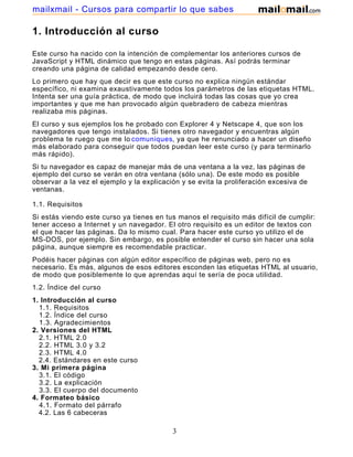 1. Introducción al curso
Este curso ha nacido con la intención de complementar los anteriores cursos de
JavaScript y HTML dinámico que tengo en estas páginas. Así podrás terminar
creando una página de calidad empezando desde cero.
Lo primero que hay que decir es que este curso no explica ningún estándar
específico, ni examina exaustivamente todos los parámetros de las etiquetas HTML.
Intenta ser una guía práctica, de modo que incluirá todas las cosas que yo crea
importantes y que me han provocado algún quebradero de cabeza mientras
realizaba mis páginas.
El curso y sus ejemplos los he probado con Explorer 4 y Netscape 4, que son los
navegadores que tengo instalados. Si tienes otro navegador y encuentras algún
problema te ruego que me lo comuniques, ya que he renunciado a hacer un diseño
más elaborado para conseguir que todos puedan leer este curso (y para terminarlo
más rápido).
Si tu navegador es capaz de manejar más de una ventana a la vez, las páginas de
ejemplo del curso se verán en otra ventana (sólo una). De este modo es posible
observar a la vez el ejemplo y la explicación y se evita la proliferación excesiva de
ventanas.
1.1. Requisitos
Si estás viendo este curso ya tienes en tus manos el requisito más difícil de cumplir:
tener acceso a Internet y un navegador. El otro requisito es un editor de textos con
el que hacer las páginas. Da lo mismo cual. Para hacer este curso yo utilizo el de
MS-DOS, por ejemplo. Sin embargo, es posible entender el curso sin hacer una sola
página, aunque siempre es recomendable practicar.
Podéis hacer páginas con algún editor específico de páginas web, pero no es
necesario. Es más, algunos de esos editores esconden las etiquetas HTML al usuario,
de modo que posiblemente lo que aprendas aquí te sería de poca utilidad.
1.2. Índice del curso
1. Introducción al curso
1.1. Requisitos
1.2. Índice del curso
1.3. Agradecimientos
2. Versiones del HTML
2.1. HTML 2.0
2.2. HTML 3.0 y 3.2
2.3. HTML 4.0
2.4. Estándares en este curso
3. Mi primera página
3.1. El código
3.2. La explicación
3.3. El cuerpo del documento
4. Formateo básico
4.1. Formato del párrafo
4.2. Las 6 cabeceras
3
mailxmail - Cursos para compartir lo que sabes
 