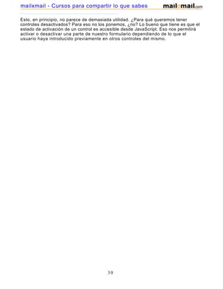 Esto, en principio, no parece de demasiada utilidad. ¿Para qué queremos tener
controles desactivados? Para eso no los ponemos, ¿no? Lo bueno que tiene es que el
estado de activación de un control es accesible desde JavaScript. Eso nos permitirá
activar o desactivar una parte de nuestro formulario dependiendo de lo que el
usuario haya introducido previamente en otros controles del mismo.
30
mailxmail - Cursos para compartir lo que sabes
 