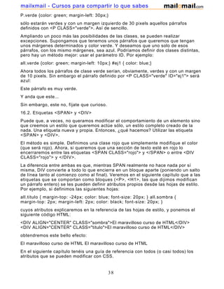 P.verde {color: green; margin-left: 30px;}
sólo estarán verdes y con un margen izquierdo de 30 pixels aquellos párrafos
definidos con <P CLASS="verde">. Así de sencillo.
Ampliando un poco más las posibilidades de las clases, se pueden realizar
excepciones. Supongamos que tenemos unos párrafos que queremos que tengan
unos márgenes determinados y color verde. Y deseamos que uno solo de esos
párrafos, con los mismo márgenes, sea azul. Podríamos definir dos clases distintas,
pero hay un método mejor: usar el parámetro ID. Por ejemplo:
all.verde {color: green; margin-left: 10px;} #ej1 { color: blue;}
Ahora todos los párrafos de clase verde serían, obviamente, verdes y con un margen
de 10 pixels. Sin embargo el párrafo definido por <P CLASS="verde" ID="ej1"> será
azul:
Este párrafo es muy verde.
Y anda que este...
Sin embargo, este no, fíjate que curioso.
16.2. Etiquetas <SPAN> y <DIV>
Puede que, a veces, no queramos modificar el comportamiento de un elemento sino
que creemos un estilo que queremos actúe sólo, un estilo completo creado de la
nada. Una etiqueta nueva y propia. Entonces, ¿qué hacemos? Utilizar las etiqueta
<SPAN> y <DIV>.
El método es simple. Definimos una clase rojo que simplemente modifique el color
(que será rojo). Ahora, si queremos que una sección de texto esté en rojo lo
encerraremos entre las etiquetas <SPAN CLASS="rojo"> y </SPAN> o entre <DIV
CLASS="rojo"> y </DIV>.
La diferencia entre ambas es que, mientras SPAN realmente no hace nada por sí
misma, DIV convierte a todo lo que encierra en un bloque aparte (poniendo un salto
de línea tanto al comienzo como al final). Veremos en el siguiente capítulo que a las
etiquetas que se comportan como bloques (<P>, <H1>, las que dijimos modifican
un párrafo entero) se les pueden definir atributos propios desde las hojas de estilo.
Por ejemplo, si definimos las siguientes hojas:
all.titulo { margin-top: -24px; color: blue; font-size: 20px; } all.sombra {
margin-top: 2px; margin-left: 2px; color: black; font-size: 20px; }
cuyos atributos explicaremos en la referencia de las hojas de estilo, y ponemos el
siguiente código HTML:
<DIV ALIGN="CENTER" CLASS="sombra">El maravilloso curso de HTML</DIV>
<DIV ALIGN="CENTER" CLASS="titulo">El maravilloso curso de HTML</DIV>
obtendremos este bello efecto:
El maravilloso curso de HTML El maravilloso curso de HTML
En el siguiente capítulo tenéis una guía de referencia con todos (o casi todos) los
atributos que se pueden modificar con CSS.
38
mailxmail - Cursos para compartir lo que sabes
 