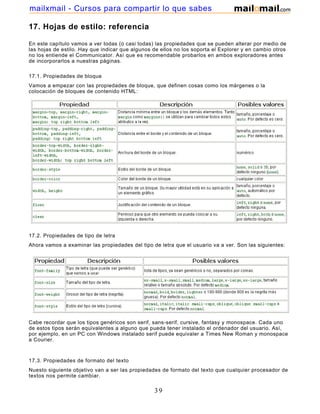 17. Hojas de estilo: referencia
En este capítulo vamos a ver todas (o casi todas) las propiedades que se pueden alterar por medio de
las hojas de estilo. Hay que indicar que algunos de ellos no los soporta el Explorer y en cambio otros
no los entiende el Communicator. Así que es recomendable probarlos en ambos exploradores antes
de incorporarlos a nuestras páginas.
17.1. Propiedades de bloque
Vamos a empezar con las propiedades de bloque, que definen cosas como los márgenes o la
colocación de bloques de contenido HTML:
17.2. Propiedades de tipo de letra
Ahora vamos a examinar las propiedades del tipo de letra que el usuario va a ver. Son las siguientes:
Cabe recordar que los tipos genéricos son serif, sans-serif, cursive, fantasy y monospace. Cada uno
de estos tipos serán equivalentes a alguno que pueda tener instalado el ordenador del usuario. Así,
por ejemplo, en un PC con Windows instalado serif puede equivaler a Times New Roman y monospace
a Courier.
17.3. Propiedades de formato del texto
Nuesto siguiente objetivo van a ser las propiedades de formato del texto que cualquier procesador de
textos nos permite cambiar.
39
mailxmail - Cursos para compartir lo que sabes
 