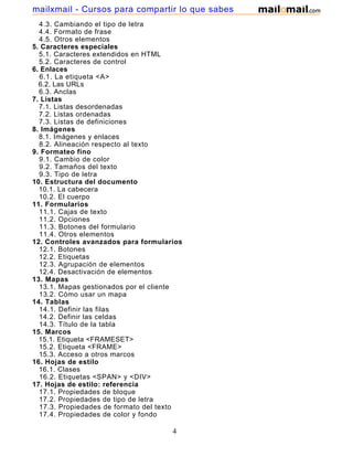 4.3. Cambiando el tipo de letra
4.4. Formato de frase
4.5. Otros elementos
5. Caracteres especiales
5.1. Caracteres extendidos en HTML
5.2. Caracteres de control
6. Enlaces
6.1. La etiqueta <A>
6.2. Las URLs
6.3. Anclas
7. Listas
7.1. Listas desordenadas
7.2. Listas ordenadas
7.3. Listas de definiciones
8. Imágenes
8.1. Imágenes y enlaces
8.2. Alineación respecto al texto
9. Formateo fino
9.1. Cambio de color
9.2. Tamaños del texto
9.3. Tipo de letra
10. Estructura del documento
10.1. La cabecera
10.2. El cuerpo
11. Formularios
11.1. Cajas de texto
11.2. Opciones
11.3. Botones del formulario
11.4. Otros elementos
12. Controles avanzados para formularios
12.1. Botones
12.2. Etiquetas
12.3. Agrupación de elementos
12.4. Desactivación de elementos
13. Mapas
13.1. Mapas gestionados por el cliente
13.2. Cómo usar un mapa
14. Tablas
14.1. Definir las filas
14.2. Definir las celdas
14.3. Título de la tabla
15. Marcos
15.1. Etiqueta <FRAMESET>
15.2. Etiqueta <FRAME>
15.3. Acceso a otros marcos
16. Hojas de estilo
16.1. Clases
16.2. Etiquetas <SPAN> y <DIV>
17. Hojas de estilo: referencia
17.1. Propiedades de bloque
17.2. Propiedades de tipo de letra
17.3. Propiedades de formato del texto
17.4. Propiedades de color y fondo
4
mailxmail - Cursos para compartir lo que sabes
 