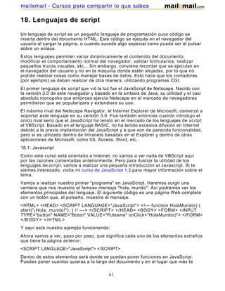 18. Lenguajes de script
Un lenguaje de script es un pequeño lenguaje de programación cuyo código se
inserta dentro del documento HTML. Este código se ejecuta en el navegador del
usuario al cargar la página, o cuando sucede algo especial como puede ser el pulsar
sobre un enlace.
Estos lenguajes permiten variar dinámicamente el contenido del documento,
modificar el comportamiento normal del navegador, validar formularios, realizar
pequeños trucos visuales, etc... Sin embargo, conviene recordar que se ejecutan en
el navegador del usuario y no en la máquina donde estén alojadas, por lo que no
podrán realizar cosas como manejar bases de datos. Esto hace que los contadores
(por ejemplo) se deban realizar de otra manera, utilizando programas CGI.
El primer lenguaje de script que vió la luz fue el JavaScript de Netscape. Nacido con
la versión 2.0 de este navegador y basado en la sintaxis de Java, su utilidad y el casi
absoluto monopolio que entonces ejercía Netscape en el mercado de navegadores
permitieron que se popularizara y extendiera su uso.
El máximo rival del Netscape Navigator, el Internet Explorer de Microsoft, comenzó a
soportar este lenguaje en su versión 3.0. Fue también entonces cuando introdujo el
único rival serio que el JavaScript ha tenido en el mercado de los lenguajes de script:
el VBScript. Basado en el lenguaje BASIC, no ha tenido excesiva difusión en Internet
debido a la previa implantación del JavaScript y a que son de parecida funcionalidad,
pero sí es utilizado dentro de Intranets basadas en el Explorer y dentro de otras
aplicaciones de Microsoft, como IIS, Access, Word, etc..
18.1. Javascript
Como este curso está orientado a Internet, no vamos a ver nada de VBScript aquí
por las razones comentadas anteriormente. Pero para ilustrar la utilidad de los
lenguajes de script, vamos a realizar una pequeña introducción al Javascript. Si te
sientes interesado, visita mi curso de JavaScript 1.2 para mayor información sobre el
tema.
Vamos a realizar nuestro primer "programa" en JavaScript. Haremos surgir una
ventana que nos muestre el famoso mensaje "hola, mundo". Así podremos ver los
elementos principales del lenguaje. El siguiente código es una página Web completa
con un botón que, al pulsarlo, muestra el mensaje.
<HTML> <HEAD> <SCRIPT LANGUAGE="JavaScript"> <!--- function HolaMundo() {
alert("¡Hola, mundo!"); } // ---> </SCRIPT> </HEAD> <BODY> <FORM> <INPUT
TYPE="button" NAME="Boton" VALUE="Pulsame" onClick="HolaMundo()"> </FORM>
</BODY> </HTML>
Y aquí está nuestro ejemplo funcionando:
Ahora vamos a ver, paso por paso, que significa cada uno de los elementos extraños
que tiene la página anterior:
<SCRIPT LANGUAGE="JavaScript"> </SCRIPT>
Dentro de estos elementos será donde se puedan poner funciones en JavaScript.
Puedes poner cuantos quieras a lo largo del documento y en el lugar que más te
41
mailxmail - Cursos para compartir lo que sabes
 