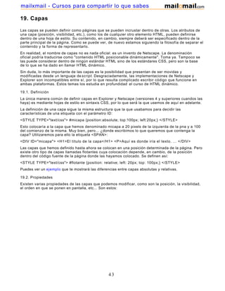19. Capas
Las capas se pueden definir como páginas que se pueden incrustar dentro de otras. Los atributos de
una capa (posición, visibilidad, etc.), como los de cualquier otro elemento HTML, pueden definirse
dentro de una hoja de estilo. Su contenido, en cambio, siempre deberá ser especificado dentro de la
parte principal de la página. Como se puede ver, de nuevo estamos siguiendo la filosofía de separar el
contenido y la forma de representarlo.
En realidad, el nombre de capas no es nada oficial: es un invento de Netscape. La denominación
oficial podría traducirse como "contenido HTML posicionable dinámicamente". Toma ya. Tampoco se
las puede considerar dentro de ningún estándar HTML sino de los estándares CSS, pero son la base
de lo que se ha dado en llamar HTML dinámico.
Sin duda, lo más importante de las capas es la posibilidad que presentan de ser movidas y
modificadas desde un lenguaje descript. Desgraciadamente, las implementaciones de Netscape y
Explorer son incompatibles entre sí, por lo que resulta complicado escribir código que funcione en
ambas plataformas. Estos temas los estudia en profundidad el curso de HTML dinámico.
19.1. Definición
La única manera común de definir capas en Explorer y Netscape (versiones 4 y superiores cuandos las
haya) es mediante hojas de estilo en sintaxis CSS, por lo que será la que usemos de aquí en adelante.
La definición de una capa sigue la misma estructura que la que usabamos para decidir las
características de una etiqueta con el parámetro ID:
<STYLE TYPE="text/css"> #micapa {position:absolute; top:100px; left:20px;} </STYLE>
Esto colocaría a la capa que hemos denominado micapa a 20 pixels de la izquierda de la pna y a 100
del comienzo de la misma. Muy bien, pero... ¿donde escribimos lo que queremos que contenga la
capa? Utilizaremos para ello la etiqueta <SPAN>:
<DIV ID="micapa"> <H1>El título de la capa</H1> <P>Aquí es donde iría el texto. ... </DIV>
Las capas que hemos definido hasta ahora se colocan en una posición determinada de la página. Pero
existe otro tipo de capas llamadas flotantes cuya colocación depende, en cambio, de la posición
dentro del código fuente de la página donde las hayamos colocado. Se definen así:
<STYLE TYPE="text/css"> #flotante {position: relative; left: 20px; top: 100px;} </STYLE>
Puedes ver un ejemplo que te mostrará las diferencias entre capas absolutas y relativas.
19.2. Propiedades
Existen varias propiedades de las capas que podemos modificar, como son la posición, la visibilidad,
el orden en que se ponen en pantalla, etc... Son estos:
43
mailxmail - Cursos para compartir lo que sabes
 