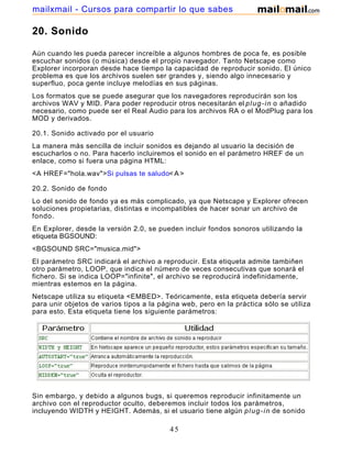 20. Sonido
Aún cuando les pueda parecer increíble a algunos hombres de poca fe, es posible
escuchar sonidos (o música) desde el propio navegador. Tanto Netscape como
Explorer incorporan desde hace tiempo la capacidad de reproducir sonido. El único
problema es que los archivos suelen ser grandes y, siendo algo innecesario y
superfluo, poca gente incluye melodías en sus páginas.
Los formatos que se puede asegurar que los navegadores reproducirán son los
archivos WAV y MID. Para poder reproducir otros necesitarán el plug-in o añadido
necesario, como puede ser el Real Audio para los archivos RA o el ModPlug para los
MOD y derivados.
20.1. Sonido activado por el usuario
La manera más sencilla de incluir sonidos es dejando al usuario la decisión de
escucharlos o no. Para hacerlo incluiremos el sonido en el parámetro HREF de un
enlace, como si fuera una página HTML:
<A HREF="hola.wav">Si pulsas te saludo< A >
20.2. Sonido de fondo
Lo del sonido de fondo ya es más complicado, ya que Netscape y Explorer ofrecen
soluciones propietarias, distintas e incompatibles de hacer sonar un archivo de
fondo.
En Explorer, desde la versión 2.0, se pueden incluir fondos sonoros utilizando la
etiqueta BGSOUND:
<BGSOUND SRC="musica.mid">
El parámetro SRC indicará el archivo a reproducir. Esta etiqueta admite tambiñen
otro parámetro, LOOP, que indica el número de veces consecutivas que sonará el
fichero. Si se indica LOOP="infinite", el archivo se reproducirá indefinidamente,
mientras estemos en la página.
Netscape utiliza su etiqueta <EMBED>. Teóricamente, esta etiqueta debería servir
para unir objetos de varios tipos a la página web, pero en la práctica sólo se utiliza
para esto. Esta etiqueta tiene los siguiente parámetros:
Sin embargo, y debido a algunos bugs, si queremos reproducir infinitamente un
archivo con el reproductor oculto, deberemos incluir todos los parámetros,
incluyendo WIDTH y HEIGHT. Además, si el usuario tiene algún plug-in de sonido
45
mailxmail - Cursos para compartir lo que sabes
 