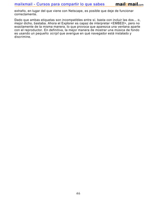 extraño, en lugar del que viene con Netscape, es posible que deje de funcionar
correctamente.
Dado que ambas etiquetas son incompatibles entre sí, basta con incluir las dos... o,
mejor dicho, bastaba. Ahora el Explorer es capaz de interpretar <EMBED>, pero no
exactamente de la misma manera, lo que provoca que aparezca una ventana aparte
con el reproductor. En definitiva, la mejor manera de mostrar una música de fondo
es usando un pequeño script que averigue en qué navegador está instalado y
discrimine.
46
mailxmail - Cursos para compartir lo que sabes
 