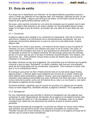 21. Guía de estilo
A lo largo de mi deambular por Internet, he ido desarrollando pequeñas manías y
visto o creido ver defectos en las páginas web. Sin embargo, después de leer un par
de cursos de HTML y alguna que otra guía de estilo, me he dado cuenta de que la
mayoría de la gente parece pensar como yo.
Así pues, este capítulo consiste en una serie de consejos que te pueden servir para
hacer tu página más atractiva y de mayor calidad. Es recomendable leerla aunque
luego no la sigas al pie de la letra: te pueden dar una idea de lo que debe ser una
web.
21.1. Contenido
Cualquier página será visitada si su contenido es interesante. Casi da lo mismo su
estructura y diseño si la información es lo suficientemente interesante. Así que
quizá sea conveniente detenernos un poco en qué es lo que debe tener nuestra
página web.
En Internet uno visita lo que quiere, y la mayoría de las veces lo que a la gente le
interesa y lo que a nosotros nos interesa que vean no es lo mismo. Así pues, el
mejor modo de conseguir que vean lo que queremos es ofrecerles lo que quieren.
Un ejemplo lo tienes en mi página personal. En ella pongo cosas que me interesa
poner a mí pero que de por sí sé que no tendrían mucha difusión: mis relatos, mis
canciones, etc... Pero también incluyo estos cursos de diseño web, que sé que le
interesan a mucha gente.
De todas maneras no hay que engañarse: los contenidos que te interesa que la gente
conozca y que no sean "populares" no serán visitados más que por una pequeña
parte de los interesados por los contenidos "populares". Pero siempre lo serán más
que si no lo hubiéramos hecho.
El averiguar qué poner es fácil. Prácticamente todo el mundo tiene algún hobby,
alguna pasión, o domina algún tema bastante por encima de la media. Sobre ese
tema deberá estar enfocada su página. Porque, para qué engañarnos: a nadie le
interesan esas páginas personales que sólo contienen tres fotos del autor, una de su
novia y otra de su perro, junto con la historia de su vida y un curriculum y una serie
de enlaces a páginas de sus amigos.
Conviene también, sabiendo que el usuario ha acudido a tu página por el interés
hacia un tema específico, facilitarle enlaces a páginas similares. Te lo agradecerá.
21.2. Navegación
Es muy importante que sea sencilla e intuitiva la navegación por las páginas que
componen tu web. Dependiendo del tamaño de la página no se debería tardar más
de tres toques de ratón en ir de una página a otra. Sin embargo, esto no se debe
conseguir por medio de una saturación de enlaces porque el usuario podría
perderse.
Hay muchas maneras de conseguirlo. La primera es utilizar un marco como índice,
que siempre nos permitiría acudir a las seciones principales en nuestra web.
También resulta útil incluir enlaces a la página principal y a la página principal de la
sección que el usuario está consultando.
47
mailxmail - Cursos para compartir lo que sabes
 
