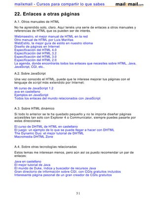 22. Enlaces a otras páginas
A.1. Otros manuales de HTML
No he aprendido solo, claro. Aquí tenéis una serie de enlaces a otros manuales y
referencias de HTML que os pueden ser de interés.
Webmaestro, el mejor manual de HTML en la red
Otro manual de HTML por Luis Mariñas
WebEstilo, la mejor guía de estilo en nuestro idioma
Diseño de páginas en Internet
Especificación del HTML 4.0
Especificación del HTML 3.2
Especificación del HTML 3.0
Especificación del HTML 2.0
La agenda, donde encontrarás todos los enlaces que necesites sobre HTML, Java,
JavaScript, CGI, etc..
A.2. Sobre JavaScript
Una vez conocido el HTML, puede que te interese mejorar tus páginas con el
lenguaje de script más extendido por Internet:
Mi curso de JavaScript 1.2
ava en castellano
Ejemplos en JavaScript
Todos los enlaces del mundo relacionados con JavaScript
A.3. Sobre HTML dinámico
Si todo lo anterior se te ha quedado pequeño y no te importa diseñar páginas
accesibles tan solo con Explorer 4 o Communicator, siempre puedes pasarte por
estas direcciones:
El curso de DHTML de HTML en castellano
El juego: un ejemplo de lo que se puede llegar a hacer con DHTML
The Dynamic Duo: el mejor tutorial de DHTML
Macromedia DHTML Zone
A.4. Sobre otras tecnologías relacionadas
Estos temas me interesan menos, pero aún así os puedo recomendar un par de
enlaces:
Java en castellano
El mejor tutorial de Java
El mundo de Duke, índice y buscador de recursos Java
Gran directorio de información sobre CGI, con CGIs gratuitos incluidos
Interesante página pesonal de un gran creador de CGIs gratuitos
51
mailxmail - Cursos para compartir lo que sabes
 