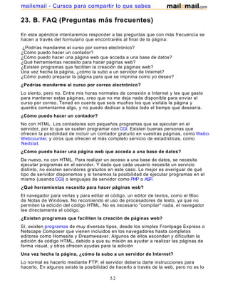 23. B. FAQ (Preguntas más frecuentes)
En este apéndice intentaremos responder a las preguntas que con más frecuencia se
hacen a través del formulario que encontraréis al final de la página:
¿Podrías mandarme el curso por correo electrónico?
¿Cómo puedo hacer un contador?
¿Cómo puedo hacer una página web que acceda a una base de datos?
¿Qué herramientas necesito para hacer páginas web?
¿Existen programas que faciliten la creación de páginas web?
Una vez hecha la página, ¿cómo la subo a un servidor de Internet?
¿Cómo puedo preparar la página para que se imprima como yo deseo?
¿Podrías mandarme el curso por correo electrónico?
Lo siento, pero no. Entre mis horas normales de conexión a Internet y las que gasto
para mantener estas páginas, creo que no me deja nada disponible para enviar el
curso por correo. Tened en cuenta que sois muchos los que visitáis la página y
queréis comentarme algo, y no puedo dedicar a todos todo el tiempo que desearía.
¿Cómo puedo hacer un contador?
No con HTML. Los contadores son pequeños programas que se ejecutan en el
servidor, por lo que se suelen programar con CGI. Existen buenas personas que
ofrecen la posibilidad de incluir un contador gratuito en vuestras páginas, como Webcounter
Webcounter, y otros que ofrecen el más completo servicio de estadísticas, como
Nedstat.
¿Cómo puedo hacer una página web que acceda a una base de datos?
De nuevo, no con HTML. Para realizar un acceso a una base de datos, se necesita
ejecutar programas en el servidor. Y dado que cada usuario necesita un servicio
distinto, no existen servidores gratuitos en este caso. Lo mejor es averiguar de qué
tipo de servidor disponemos y si tenemos la posibilidad de ejecutar programas en el
mismo (usando CGI) o lenguajes de servidor como PHP o ASP.
¿Qué herramientas necesito para hacer páginas web?
El navegador para verlas y para editar el código, un editor de textos, como el Bloc
de Notas de Windows. No recomiendo el uso de procesadores de texto, ya que no
permiten la edición del código HTML. No es necesario "compilar" nada, el navegador
lee directamente el código.
¿Existen programas que faciliten la creación de páginas web?
Sí, existen programas de muy diversos tipos, desde los simples Frontpage Express o
Netscape Composer que vienen incluidos en los navegadores hasta completos
editores como Homesite y Dreamweaver. Algunos de ellos esconden y dificultan la
edición de código HTML, debido a que su misión es ayudar a realizar las páginas de
forma visual, y otros ofrecen ayudas para la edición
Una vez hecha la página, ¿cómo la subo a un servidor de Internet?
Lo normal es hacerlo mediante FTP; el servidor debería darte instrucciones para
hacerlo. En algunos existe la posibilidad de hacerlo a través de la web, pero no es lo
52
mailxmail - Cursos para compartir lo que sabes
 