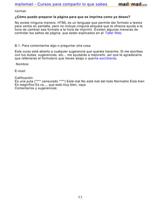 normal.
¿Cómo puedo preparar la página para que se imprima como yo deseo?
No existe ninguna manera. HTML es un lenguaje que permite dar formato a textos
para verlos en pantalla, pero no incluye ninguna etiqueta que te ofrezca ayuda a la
hora de cambiar ese formato a la hora de imprimir. Existen algunas maneras de
controlar los saltos de página, que están explicados en el Taller Web.
B.1. Para comentarme algo o preguntar otra cosa
Este curso está abierto a cualquier sugerencia que queráis hacerme. Si me escribes
con tus dudas, sugerencias, etc... me ayudarás a mejorarlo, así que te agradecería
que rellenaras el formulario que tienes abajo o queme escribieras.
Nombre:
E-mail:
Calificación:
Es una puta (**** censurado ****) Está mal No está mal del todo Normalito Esta bien
Es magnífico Es co..., que está muy bien, vaya
Comentarios y sugerencias:
53
mailxmail - Cursos para compartir lo que sabes
 