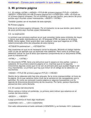 3. Mi primera página
3.1. El código <HTML> <HEAD> <TITLE>Mi primera pagina</TITLE> </HEAD>
<BODY> <CENTER><H1>Mi Primera pagina</H1></CENTER> <HR> <P>Esta es
mi primera pagina (chispas). Por el momento no se que tendra, pero dentro de poco
pondre aqui muchas cosas interesantes. </BODY> </HTML>
También puedes ver el resultado de este ejemplo.
Mi Primera página
Esta es mi primera pagina (chispas). Por el momento no se que tendra, pero dentro
de poco pondre aqui muchas cosas interesantes.
3.2. La explicación
Lo primero que conviene explicar es en qué consisten todos esos símbolos de mayor
y menor que están distribuidos por ahí. El lenguaje HTML se basa en la sintaxis
SGML (toma siglas). Esto quiere decir que cualquier cosa que hagamos en HTML
estará encerrada entre dos etiquetas de esta manera:
<ETIQUETA parámetros> ... </ETIQUETA>
Hay ocasiones en que no es necesario cerrar la etiqueta. Mirando el código habréis
visto un par de ejemplo que ya explicaré más adelante. Pero como lo primero que
debemos indicar es que el texto que estamos componiendo es un documento HTML
pues lo indicamos así:
<HTML> ... </HTML>
Un documento HTML tiene una estructura que lo separa en dos partes: cuerpo y
cabecera. En la primera estará la página en sí, mientras que en la segunda
incluiremos algunas cosas que no se ven al principio pero que pueden llegar a ser
muy importantes. Lo primero que hay que incluir en el código es la cabecera. La
escribimos:
<HEAD> <TITLE>Mi primera pagina</TITLE> </HEAD>
Dentro de la cabecera sólo hay otra etiqueta. Es la única imprescindible: el título de
la página. Es lo que veremos como título de la ventana en los navegadores que lo
permitan. Es como se conocerá nuestra página en algunos buscadores y en la
agenda de direcciones (bookmarks) de los usuarios. Por tanto, parece importante
pensarnos bien como llamarla.
3.3. El cuerpo del documento
Ahora vamos a indicar el contenido. Lo primero será indicar que estamos en el
cuerpo del documento:
<BODY> ... </BODY>
Luego pondremos el título algo recalcado:
<CENTER><H1> ... </H1></CENTER>
Con esto colocaremos el texto centrado (<CENTER>) y en formato <H1> (cabecera
7
mailxmail - Cursos para compartir lo que sabes
 