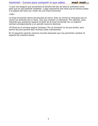 1) que nos asegura que aumentará el tamaño del tipo de letra lo suficiente como
para que se vea bastante resaltado. Luego separamos ese título que le hemos puesto
a la página del texto por medio de una línea horizontal:
<HR>
La línea horizontal carece de etiqueta de cierre. Esto es normal en etiquetas que no
varían los atributos de un texto, sino que insertan un elemento. Por ejemplo, para
indicarle que queremos separar el texto de la línea horizontal con un espacio
vertical correspondiente a un párrafo nuevo le decimos:
<P>Esta es mi primera pagina (chispas). Por el momento no sé que tendrá, pero
dentro de poco pondré aquí muchas cosas interesantes.
En el siguiente capítulo veremos muchas etiquetas que nos permitirán cambiar el
aspecto de nuestros textos.
8
mailxmail - Cursos para compartir lo que sabes
 