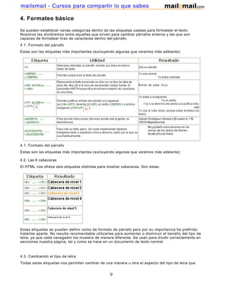 4. Formateo básico
Se pueden establecer varias categorías dentro de las etiquetas usadas para formatear el texto.
Nosotros las dividiremos entre aquellas que sirven para cambiar párrafos enteros y las que son
capaces de formatear tiras de caracteres dentro del párrafo.
4.1. Formato del párrafo
Estas son las etiquetas más importantes (excluyendo algunas que veremos más adelante):
4.1. Formato del párrafo
Estas son las etiquetas más importantes (excluyendo algunas que veremos más adelante):
4.2. Las 6 cabeceras
El HTML nos ofrece seis etiquetas distintas para mostrar cabeceras. Son éstas:
Estas etiquetas se pueden definir como de formato de párrafo pero por su importancia he prefirido
tratarlas aparte. No resulta recomendable utilizarlas para aumentar o disminuir el tamaño del tipo de
letra, ya que cada navegador los muestra de manera diferente. Se usan para dividir correctamente en
secciones nuestra página, tal y como se hace en un documento de texto normal.
4.3. Cambiando el tipo de letra
Todas estas etiquetas nos permiten cambiar de una manera u otra el aspecto del tipo de letra que
9
mailxmail - Cursos para compartir lo que sabes
 