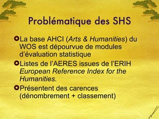 Problématique des SHS <ul><li>La base AHCI ( Arts & Humanities ) du WOS est dépourvue de modules d’évaluation statistique ...