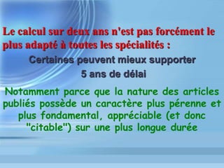 Facteurs de pondération:
- Périodicité + ou – grande: 2 ou 52
num. par an ?
- Nombre d articles par numéro
- Changement de titre en cours d année
- « Jeune » périodique (libre, par ex.)
- Nombre de textes type « review »
- Langue, alphabet
 
