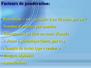Facteurs d Impact
et Axes de Recherche
•  176 Subject Categories du JCR S.T.M.
regroupées en 8 disciplines académiques
par l Observatoire des Sciences et des
Techniques (O.S.T.)
•  Les Subject Categories font l objet d un
Facteur d Impact agrégé sur le JCR dont
la variation annuelle peut se répercuter
sur les politiques de recherche
 