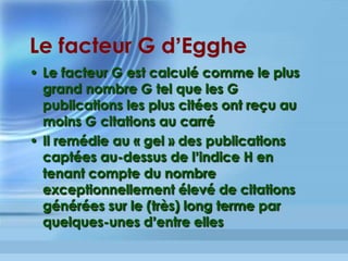 CITESEERX
http://citeseerx.ist.psu.edu/
Type : base de citations et d’évaluation
Domaines : informatique, électronique, mathématiques appliquées
Concepteurs : NEC Research Institute, Princeton, New Jersey, Steve
Lawrence, Lee Giles et Kurt Bollacker puis Penn State's School of
Information Sciences and Technology-Pennsylvania
Particularités: Liens vers les citations partagées, les cocitations,
analyse statistique et graphique sur les articles
Volume : 1.500.000 articles générant environ 30.000.000 références
bibliographiques depuis 1997
Une autre conception du Facteur d’Impact	
 