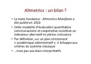 Altmetrics	:	un	bilan	?	
•  Le	texte	fondateur	:	Altmetrics	Manifesto	a	
été	publié	en	2010	
•  Ceve	modalité	d’évaluaIon	quanItaIve	
communautaire	et	coopéraIve	consItue	un	
indicateur	alternaIf	en	pleine	croissance	
•  Par	déﬁniIon,	sur	un	plan	strictement	
«	académique-administraIf	»,	il	échappe	aux	
critères	du	système	classique	
•  …mais	pas	aux	biais	interprétaIfs	
 