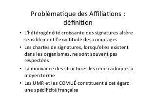 ProblémaIque	des	AﬃliaIons	:	
déﬁniIon	
•  L’hétérogénéité	croissante	des	signatures	altère	
sensiblement	l’exacItude	des	comptages	
•  Les	chartes	de	signatures,	lorsqu’elles	existent	
dans	les	organismes,	ne	sont	souvent	pas	
respectées	
•  La	mouvance	des	structures	les	rend	caduques	à	
moyen	terme	
•  Les	UMR	et	les	COMUÉ	consItuent	à	cet	égard	
une	spéciﬁcité	française		
 