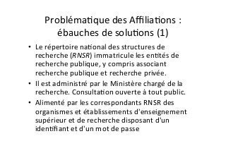 ProblémaIque	des	AﬃliaIons	:	
ébauches	de	soluIons	(1)	
•  Le	répertoire	naIonal	des	structures	de	
recherche	(RNSR)	immatricule	les	enItés	de	
recherche	publique,	y	compris	associant	
recherche	publique	et	recherche	privée.	
•  Il	est	administré	par	le	Ministère	chargé	de	la	
recherche.	ConsultaIon	ouverte	à	tout	public.	
•  Alimenté	par	les	correspondants	RNSR	des	
organismes	et	établissements	d'enseignement	
supérieur	et	de	recherche	disposant	d'un	
idenIﬁant	et	d'un	mot	de	passe		
 