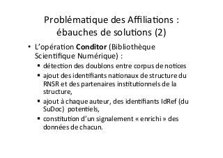 ProblémaIque	des	AﬃliaIons	:	
ébauches	de	soluIons	(2)	
•  L’opéraIon	Conditor	(Bibliothèque	
ScienIﬁque	Numérique)	:	
$  détecIon	des	doublons	entre	corpus	de	noIces	
$  ajout	des	idenIﬁants	naIonaux	de	structure	du	
RNSR	et	des	partenaires	insItuIonnels	de	la	
structure,	
$  ajout	à	chaque	auteur,	des	idenIﬁants	IdRef	(du	
SuDoc)		potenIels,	
$  consItuIon	d’un	signalement	«	enrichi	»	des	
données	de	chacun.	
	
 