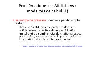 ProblémaIque	des	AﬃliaIons	:		
modalités	de	calcul	(1)	
	
•  le	compte	de	présence	:	méthode	par	décompte	
enIer	
– Dès	que	l’insItuIon	est	présente	dans	un	
arIcle,	elle	est	créditée	d’une	parIcipaIon	
unitaire	et	du	nombre	total	de	citaIons	reçues	
par	l’arIcle,	exprimant	ainsi	la	parIcipaIon	de	
l’insItuIon	à	la	science	internaIonale.	
	
o  Source	:	Mémento	à	l’usage	des	opérateurs.	Indicateurs	de	producIon	scienIﬁque	mesurés	par	l’OST	pour	les	
opérateurs	du	programme	150	«	FormaIons	supérieures	et	recherche	universitaire	»	Vagues	2008.	OST	–	14	mai	2008		
	
 