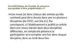 " Une	revue	(et	donc	chacun	des	arIcles	qu’elle	
conIent)	peut	être	classée	dans	une	ou	plusieurs	
disciplines	[de	l’OST,	voir	Dia	11].	Par	
conséquent,	si	l’établissement	a	publié	un	arIcle	
dans	une	revue	classée	dans	deux	disciplines	
diﬀérentes,	en	compte	de	présence	sa	
parIcipaIon	sera	comptée	une	fois	dans	chaque	
discipline,	donc	au	total	deux	fois.	
		
Caractéristiques du Compte de présence
susceptibles d’être préjudiciables (1)
 