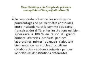 Caractéristiques du Compte de présence
susceptibles d’être préjudiciables (2)
	
" En	compte	de	présence,	les	nombres	ou	
pourcentages	ne	peuvent	être	consolidés	
entre	insItuIons,	et	la	somme	des	parts	
françaises	des	diﬀérentes	insItuIons	est	bien		
supérieure		à		100		%		en		raison		du		grand		
nombre		d'arIcles		produits		par		des		
laboratoires		mixtes,		auxquels		s'ajoutent		
bien		entendu	les	arIcles	produits	en		
collaboraIon	-	et	donc	cosignés	-	par	des	
laboratoires	d'insItuIons	diﬀérentes	
 