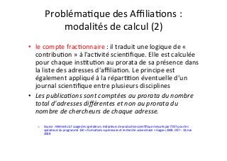 ProblémaIque	des	AﬃliaIons	:		
modalités	de	calcul	(2)	
	
•  le	compte	fracIonnaire	:	il	traduit	une	logique	de	«	
contribuIon	»	à	l'acIvité	scienIﬁque.	Elle	est	calculée	
pour	chaque	insItuIon	au	prorata	de	sa	présence	dans	
la	liste	des	adresses	d'aﬃliaIon.	Le	principe	est	
également	appliqué	à	la	réparIIon	éventuelle	d’un	
journal	scienIﬁque	entre	plusieurs	disciplines	
•  Les	publica&ons	sont	comptées	au	prorata	du	nombre	
total	d’adresses	diﬀérentes	et	non	au	prorata	du	
nombre	de	chercheurs	de	chaque	adresse.	
		
o  Source	:	Mémento	à	l’usage	des	opérateurs.	Indicateurs	de	producIon	scienIﬁque	mesurés	par	l’OST	pour	les	
opérateurs	du	programme	150	«	FormaIons	supérieures	et	recherche	universitaire	»	Vagues	2008.	OST	–	14	mai	
2008		
 