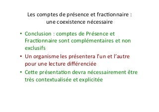 Les	comptes	de	présence	et	fracIonnaire	:		
une	coexistence	nécessaire	
•  Conclusion	:	comptes	de	Présence	et	
FracIonnaire	sont	complémentaires	et	non	
exclusifs	
•  Un	organisme	les	présentera	l’un	et	l’autre	
pour	une	lecture	diﬀérenciée	
•  Ceve	présentaIon	devra	nécessairement	être	
très	contextualisée	et	explicitée	
 