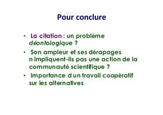 Pour	conclure	
•  La citation : un problème
déontologique ?
•  Son ampleur et ses dérapages
n impliquent-ils pas une action de la
communauté scientifique ?
•  Importance d un travail coopératif
sur les alternatives
 