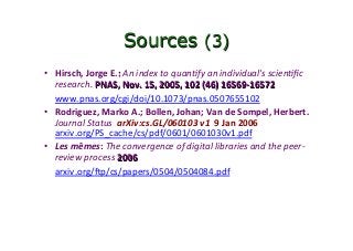 Sources (3)
•  Hirsch,	Jorge	E.:	An	index	to	quan&fy	an	individual's	scien&ﬁc	
research.	PNAS,	Nov.	15,	2005,	102	(46)	16569-16572	
	www.pnas.org/cgi/doi/10.1073/pnas.0507655102		
•  Rodriguez,	Marko	A.;	Bollen,	Johan;	Van	de	Sompel,	Herbert.	
Journal	Status		arXiv:cs.GL/060103	v1		9	Jan	2006		
arxiv.org/PS_cache/cs/pdf/0601/0601030v1.pdf	
•  Les	mêmes:	The	convergence	of	digital	libraries	and	the	peer-
review	process	2006	
	arxiv.org/…p/cs/papers/0504/0504084.pdf	
	
	
 