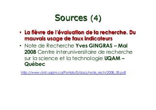 Sources (4)
•  La fièvre de l évaluation de la recherche. Du
mauvais usage de faux indicateurs
•  Note de Recherche Yves GINGRAS – Mai
2008 Centre interuniversitaire de recherche
sur la science et la technologie UQAM –
Québec
http://www.cirst.uqam.ca/Portals/0/docs/note_rech/2008_05.pdf
 