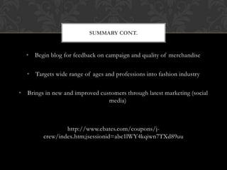 • Begin blog for feedback on campaign and quality of merchandise
• Targets wide range of ages and professions into fashion industry
• Brings in new and improved customers through latest marketing (social
media)
http://www.ebates.com/coupons/j-
crew/index.htm;jsessionid=abc1lWY4kqiwn7TXd89uu
SUMMARY CONT.
 