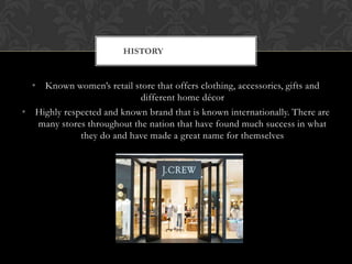 • Known women’s retail store that offers clothing, accessories, gifts and
different home décor
• Highly respected and known brand that is known internationally. There are
many stores throughout the nation that have found much success in what
they do and have made a great name for themselves
HISTORY
 