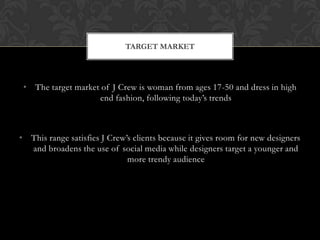 • The target market of J Crew is woman from ages 17-50 and dress in high
end fashion, following today’s trends
• This range satisfies J Crew’s clients because it gives room for new designers
and broadens the use of social media while designers target a younger and
more trendy audience
TARGET MARKET
 