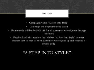 • Campaign Name: “A Step Into Style”
• Campaign will be promo code based
• Promo code will be for 50% off for all customers who sign up through
Facebook
• Facebook ads that read on the side bar, “A Step Into Style” bumper
stickers sent to each of their customers who signed up and received a
promo code
“A STEP INTO STYLE”
BIG IDEA
 