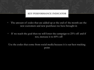 • The amount of codes that are added up at the end of the month are the
new customers and new purchases we have brought in
• If we reach the goal then we will lower the campaign to 25% off and if
not, increase it to 60% off
Use the codes that come from social media because it is our best tracking
point
KEY PERFORMANCE INDICATOR
 